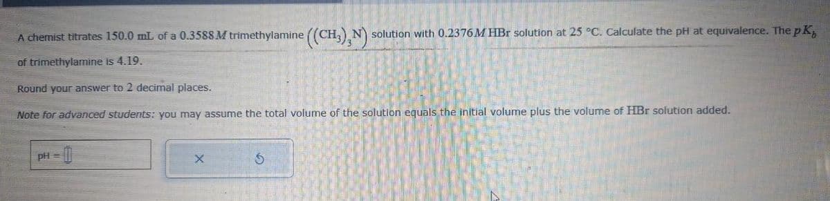 A chemist titrates 150.0 mL of a 0.3588 M trimethylamine ((CH3),N) solution with 0.2376M HBr solution at 25 °C. Calculate the pH at equivalence. The pK,
of trimethylamine is 4.19.
Round your answer to 2 decimal places.
Note for advanced students: you may assume the total volume of the solution equals the initial volume plus the volume of HBr solution added.
=
X
$