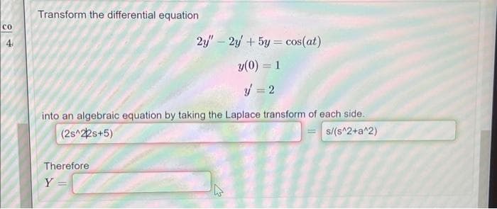 со
4
Transform the differential equation
2y" - 2y + 5y = cos(at)
y(0) = 1
y = 2
into an algebraic equation by taking the Laplace transform of each side.
(2s^22s+5)
=s/(s^2+a^2)
Therefore
Y =