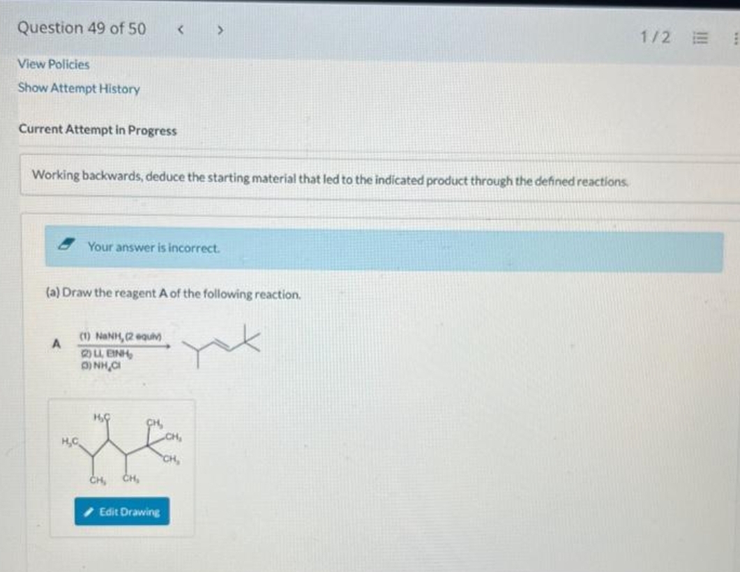 Question 49 of 50
View Policies
Show Attempt History
Current Attempt in Progress
Working backwards, deduce the starting material that led to the indicated product through the defined reactions.
A
(a) Draw the reagent A of the following reaction.
H₂C
Your answer is incorrect.
(I) NINH, Requm
2)LL, EINH,
3)NH₂Cl
H₂C
CH₂ CH₂
CH₂
>
Edit Drawing
CH₂
CH,
1/2
III
E