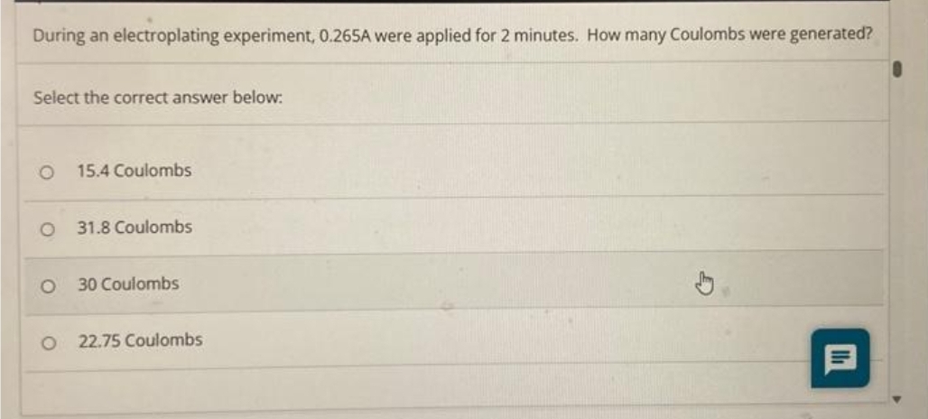 During an electroplating experiment, 0.265A were applied for 2 minutes. How many Coulombs were generated?
Select the correct answer below:
O 15.4 Coulombs
O
31.8 Coulombs
30 Coulombs
O 22.75 Coulombs