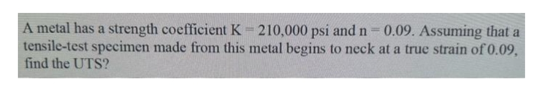 A metal has a strength coefficient K = 210,000 psi and n = 0.09. Assuming that a
tensile-test specimen made from this metal begins to neck at a true strain of 0.09,
find the UTS?