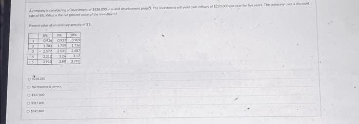 Acompany is considering an investment of $5.38.000 in a land development project. The investment will yield cash inflows of $220.000 per year for five years. The company uses a discount
rate of What is the net present value of the investment?
Present value of an ordinary annuity of $1
1
2
3
4
5
AN
9% 10%
0926 0917 0.909
1783 1.759
1.736
2577 2331 2487
3312 1324 317
3993 3.09 3.791
0.35.210
O No one is
Ⓒ$337400
1117000
OSH1500