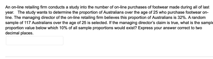 An on-line retailing firm conducts a study into the number of on-line purchases of footwear made during all of last
year. The study wants to determine the proportion of Australians over the age of 25 who purchase footwear on-
line. The managing director of the on-line retailing firm believes this proportion of Australians is 32%. A random
sample of 117 Australians over the age of 25 is selected. If the managing director's claim is true, what is the sample
proportion value below which 10% of all sample proportions would exist? Express your answer correct to two
decimal places.