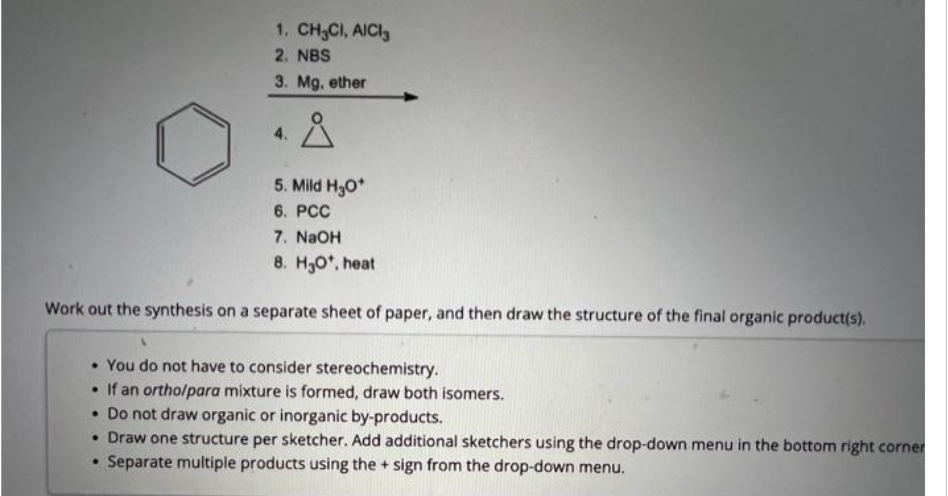 1. CH₂CI, AICI
2. NBS
3. Mg, ether
4.
Å
5. Mild H₂O*
6. PCC
7. NaOH
8. H₂O*, heat
Work out the synthesis on a separate sheet of paper, and then draw the structure of the final organic product(s).
• You do not have to consider stereochemistry.
• If an ortho/para mixture is formed, draw both isomers.
• Do not draw organic or inorganic by-products.
• Draw one structure per sketcher. Add additional sketchers using the drop-down menu in the bottom right corner
• Separate multiple products using the + sign from the drop-down menu.