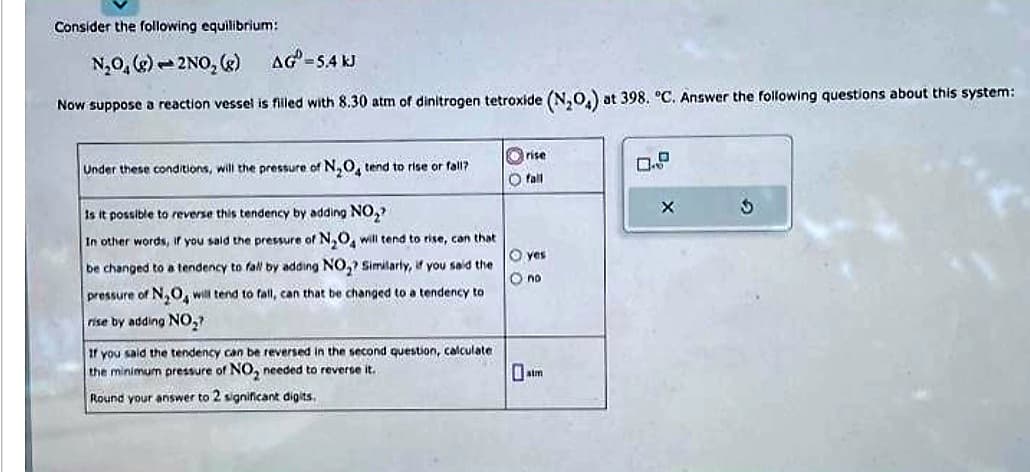 Consider the following equilibrium:
N₂O₂(g)-2NO₂ (g)
AG-5.4 kJ
Now suppose a reaction vessel is filled with 8.30 atm of dinitrogen tetroxide (N₂O4) at 398. °C. Answer the following questions about this system:
Under these conditions, will the pressure of N₂O4 tend to rise or fall?
Is it possible to reverse this tendency by adding NO₂
In other words, if you said the pressure of N₂O4 will tend to rise, can that
be changed to a tendency to fall by adding NO₂? Similarly, if you said the
pressure of N₂O, will tend to fall, can that be changed to a tendency to
rise by adding NO₂?
If you said the tendency can be reversed in the second question, calculate
the minimum pressure of NO₂ needed to reverse it.
Round your answer to 2 significant digits.
rise
O fall
O yes
O no
3