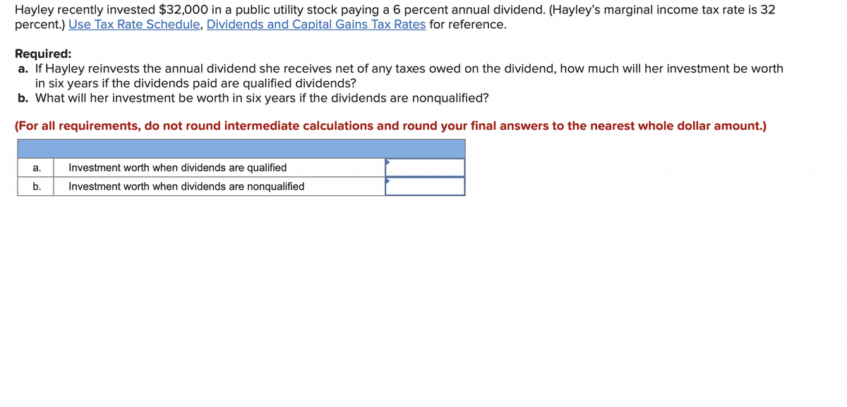 Hayley recently invested $32,000 in a public utility stock paying a 6 percent annual dividend. (Hayley's marginal income tax rate is 32
percent.) Use Tax Rate Schedule, Dividends and Capital Gains Tax Rates for reference.
Required:
a. If Hayley reinvests the annual dividend she receives net of any taxes owed on the dividend, how much will her investment be worth
in six years if the dividends paid are qualified dividends?
b. What will her investment be worth in six years if the dividends are nonqualified?
(For all requirements, do not round intermediate calculations and round your final answers to the nearest whole dollar amount.)
a.
b.
Investment worth when dividends are qualified
Investment worth when dividends are nonqualified