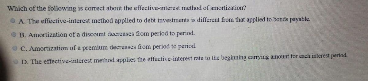 Which of the following is correct about the effective-interest method of amortization?
OA. The effective-interest method applied to debt investments is different from that applied to bonds payable.
B. Amortization of a discount decreases from period to period.
C. Amortization of a premium decreases from period to period.
D. The effective-interest method applies the effective-interest rate to the beginning carrying amount for each interest period.