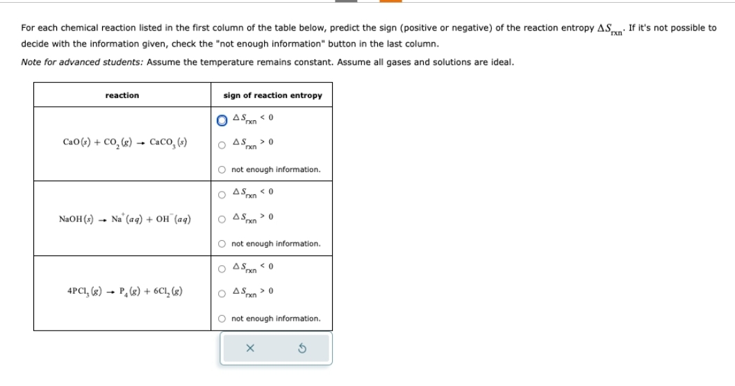 For each chemical reaction listed in the first column of the table below, predict the sign (positive or negative) of the reaction entropy ASXn If it's not possible to
decide with the information given, check the "not enough information" button in the last column.
Note for advanced students: Assume the temperature remains constant. Assume all gases and solutions are ideal.
reaction
CaO(s) + CO,(g) → CaCO, (s)
NaOH(s) Na (aq) + OH (aq)
4PC1, (g) P₂ (g) + 6Cl₂ (g)
sign of reaction entropy
OASx<0
OASx>0
O not enough information.
OASxn <0
OASx>0
O not enough information.
OASxn <0
OASx>0
O not enough information.
S