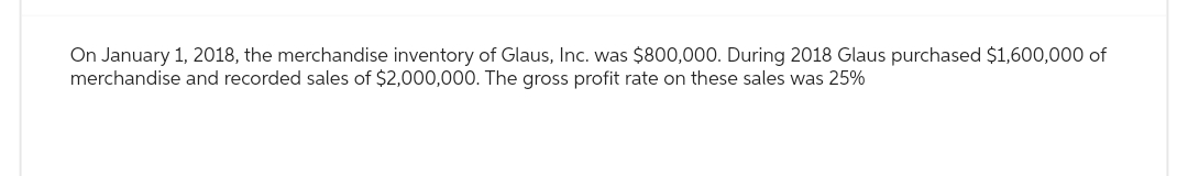 On January 1, 2018, the merchandise inventory of Glaus, Inc. was $800,000. During 2018 Glaus purchased $1,600,000 of
merchandise and recorded sales of $2,000,000. The gross profit rate on these sales was 25%
