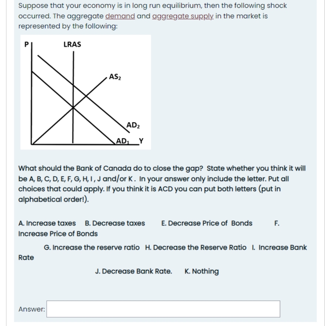 Suppose that your economy is in long run equilibrium, then the following shock
occurred. The aggregate demand and aggregate supply in the market is
represented by the following:
LRAS
Rate
AS₂
Answer:
AD₂
What should the Bank of Canada do to close the gap? State whether you think it will
be A, B, C, D, E, F, G, H, I, J and/or K. In your answer only include the letter. Put all
choices that could apply. If you think it is ACD you can put both letters (put in
alphabetical order!).
AD₁
A. Increase taxes B. Decrease taxes E. Decrease Price of Bonds
Increase Price of Bonds
G. Increase the reserve ratio H. Decrease the Reserve Ratio I. Increase Bank
J. Decrease Bank Rate. K. Nothing
F.