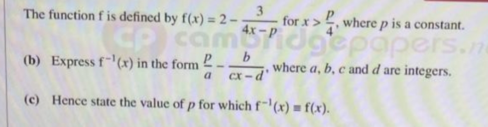 The function f is defined by f(x) = 2-
3
for x>, where p is a constant.
cam Pidgepapers.n
where a, b, c and d are integers.
(b) Express f-¹(x) in the form
-
a cx-d'
(c) Hence state the value of p for which f¹(x) = f(x).