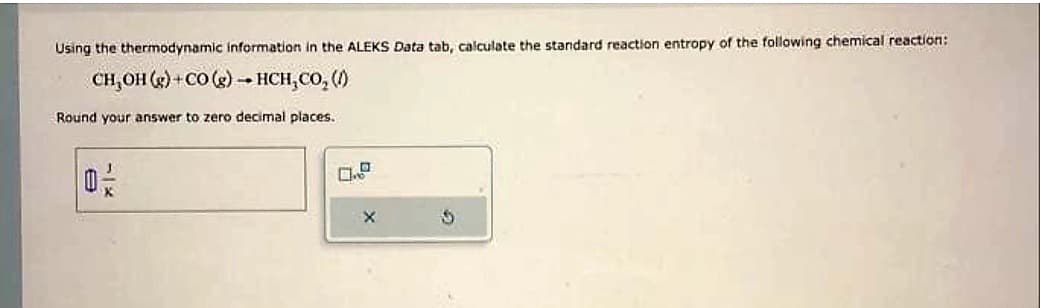 Using the thermodynamic information in the ALEKS Data tab, calculate the standard reaction entropy of the following chemical reaction:
CH, OH (g)+CO (g) → HCH,CO, (1)
Round your answer to zero decimal places.
0/