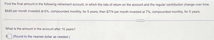 Find the final amount in the following retirement account, in which the rate of return on the account and the regular contribution change over time.
$649 per month invested at 6%, compounded monthly, for 5 years; then $774 per month invested at 7%, compounded monthly, for 5 years.
What is the amount in the account after 10 years?
(Round to the nearest dollar as needed.)