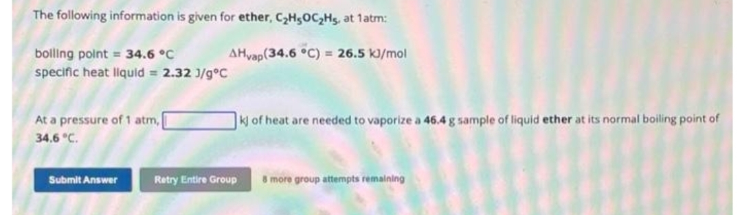 The following information is given for ether, C₂H5OC₂H5, at 1atm:
AHvap(34.6 °C) = 26.5 kJ/mol
boiling point = 34.6 °C
specific heat liquid = 2.32 J/gºC
At a pressure of 1 atm,
34.6 °C.
Submit Answer
kj of heat are needed to vaporize a 46.4 g sample of liquid ether at its normal boiling point of
Retry Entire Group 8 more group attempts remaining