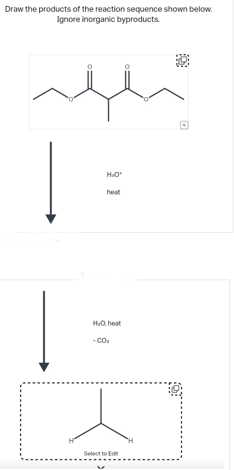 Draw the products of the reaction sequence shown below.
Ignore inorganic byproducts.
H
O
H3O+
heat
H₂O, heat
- CO2
Select to Edit
O
H