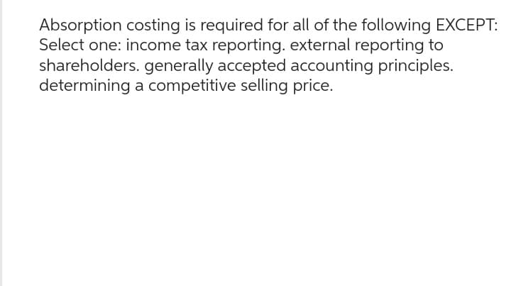 Absorption costing is required for all of the following EXCEPT:
Select one: income tax reporting. external reporting to
shareholders. generally accepted accounting principles.
determining a competitive selling price.