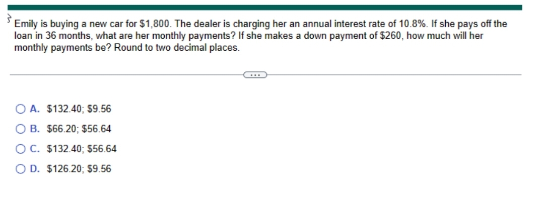 Emily is buying a new car for $1,800. The dealer is charging her an annual interest rate of 10.8%. If she pays off the
loan in 36 months, what are her monthly payments? If she makes a down payment of $260, how much will her
monthly payments be? Round to two decimal places.
O A. $132.40; $9.56
B. $66.20; $56.64
OC. $132.40; $56.64
O D. $126.20; $9.56