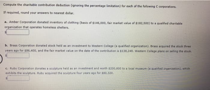 Compute the charitable contribution deduction (ignoring the percentage limitation) for each of the following C corporations.
If required, round your answers to nearest dollar.
a. Amber Corporation donated inventory of clothing (basis of $146,000, fair market value of $182,500) to a qualified charitable
organization that operates homeless shelters.
b. Brass Corporation donated stock held as an investment to Western College (a qualified organization). Brass acquired the stock three
years ago for $86,400, and the fair market value on the date of the contribution is $138,240. Western College plans on selling the stock.
c. Ruby Corporation donates a sculpture held as an investment and worth $200,800 to a local museum (a qualified organization), which
exhibits the sculpture. Ruby acquired the sculpture four years ago for $80,320.