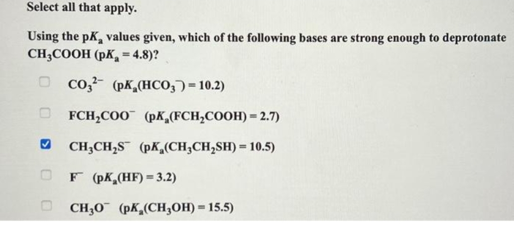 Select all that apply.
Using the pK values given, which of the following bases are strong enough to deprotonate
CH3COOH (pK₂ = 4.8)?
CO32- (pK (HCO3) = 10.2)
FCH₂COO (pK (FCH₂COOH) = 2.7)
CH3CH₂S (pK(CH₂CH₂SH) = 10.5)
00
F (pK₂(HF) = 3.2)
CH30 (pK (CH3OH) = 15.5)