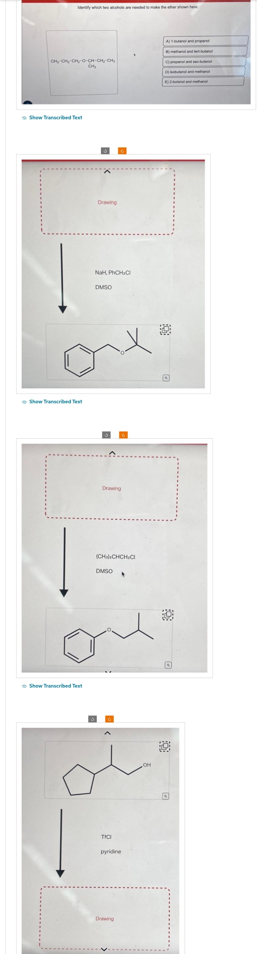 Identify which two alcohols are needed to make the ether shown here.
CH3-CH2-CH2-O-CH-CH2-CH3
CH3
Show Transcribed Text
Show Transcribed Text
Show Transcribed Text
3
S
Drawing
NaH, PhCH₂Cl
DMSO
Drawing
DMSO
Ć
(CH3)2CHCH2Cl
c
TfCl
pyridine
Drawing
c
OH
A) 1-butanol and propanol
B) methanol and tert-butanol
C) propanol and sec-butanol
D) isobutanol and methanol
E) 2-butanol and methanol
Ⓒ