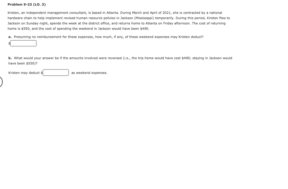 Problem 9-23 (LO. 3)
Kristen, an independent management consultant, is based in Atlanta. During March and April of 2021, she i contracted by a national
hardware chain to help implement revised human resource policies in Jackson (Mississippi) temporarily. During this period, Kristen flies to
Jackson on Sunday night, spends the week at the district office, and returns home to Atlanta on Friday afternoon. The cost of returning
home is $550, and the cost of spending the weekend in Jackson would have been $490.
a. Presuming no reimbursement for these expenses, how much, if any, of these weekend expenses may Kristen deduct?
b. What would your answer be if the amounts involved were reversed (i.e., the trip home would have cost $490; staying in Jackson would
have been $550)?
Kristen may deduct $
as weekend expenses.