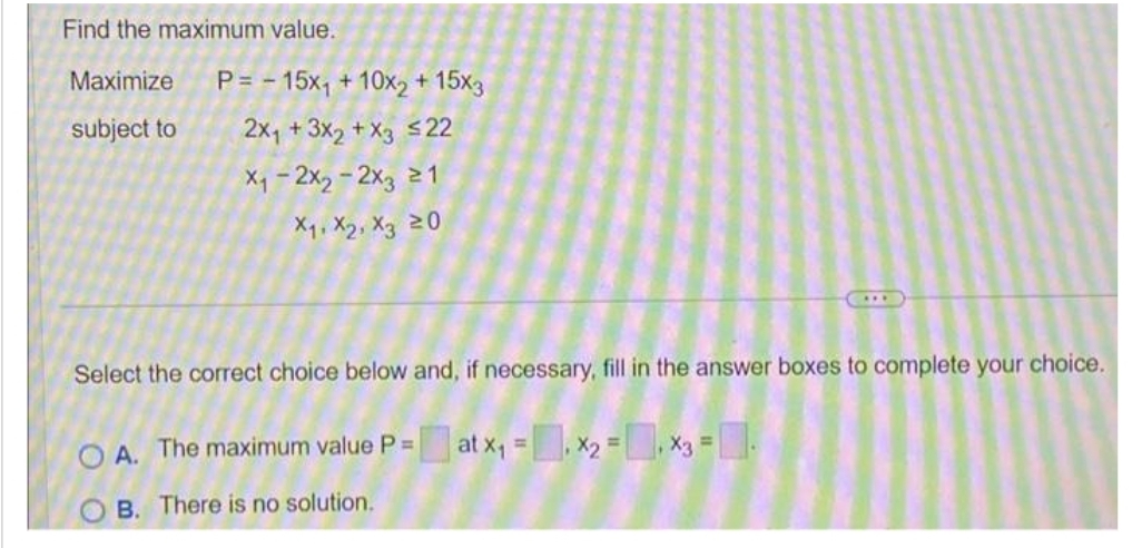 Find the maximum value.
Maximize
subject to
P=15x₁ + 10x2 + 15x3
2x₁ + 3x2 + x3 ≤22
X₁-2x₂ - 2x3 ≥1
X₁, X2, X3 20
Select the correct choice below and, if necessary, fill in the answer boxes to complete your choice.
OA. The maximum value P = at x₁ = x₂ = x3 = -
OB. There is no solution.