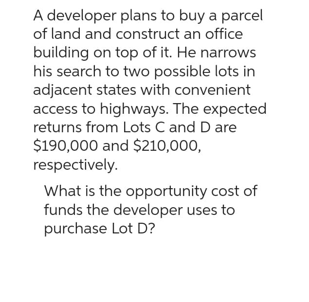 A developer plans to buy a parcel
of land and construct an office
building on top of it. He narrows
his search to two possible lots in
adjacent states with convenient
access to highways. The expected
returns from Lots C and D are
$190,000 and $210,000,
respectively.
What is the opportunity cost of
funds the developer uses to
purchase Lot D?