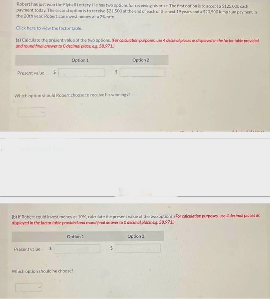 E
Robert has just won the Flyball Lottery. He has two options for receiving his prize. The first option is to accept a $125,000 cash
payment today. The second option is to receive $21,500 at the end of each of the next 19 years and a $20,500 lump sum payment in
the 20th year. Robert can invest money at a 7% rate.
Click here to view the factor table.
(a) Calculate the present value of the two options. (For calculation purposes, use 4 decimal places as displayed in the factor table provided
and round final answer to 0 decimal place, e.g. 58,971.)
Present value $
Option 1
Which option should Robert choose to receive his winnings?
Present value $
(b) If Robert could invest money at 10%, calculate the present value of the two options. (For calculation purposes, use 4 decimal places as
displayed in the factor table provided and round final answer to 0 decimal place, e.g. 58,971.)
Option 1
$
Which option should he choose?
$
Option 2
Option 2
