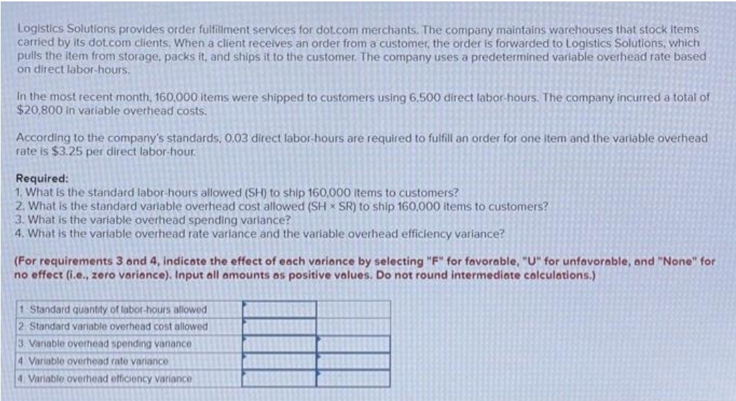 Logistics Solutions provides order fulfillment services for dot.com merchants. The company maintains warehouses that stock items
carried by its dot.com clients. When a client receives an order from a customer, the order is forwarded to Logistics Solutions, which
pulls the item from storage, packs it, and ships it to the customer. The company uses a predetermined variable overhead rate based
on direct labor-hours.
In the most recent month, 160,000 items were shipped to customers using 6,500 direct labor-hours. The company incurred a total of
$20,800 in variable overhead costs.
According to the company's standards, 0.03 direct labor-hours are required to fulfill an order for one item and the variable overhead
rate is $3.25 per direct labor-hour.
Required:
1. What is the standard labor-hours allowed (SH) to ship 160,000 items to customers?
2. What is the standard variable overhead cost allowed (SH SR) to ship 160,000 items to customers?
3. What is the variable overhead spending variance?
4. What is the variable overhead rate variance and the variable overhead efficiency variance?
(For requirements 3 and 4, indicate the effect of each variance by selecting "F" for favorable, "U" for unfavorable, and "None" for
no effect (i.e., zero variance). Input all amounts as positive values. Do not round intermediate calculations.)
1 Standard quantity of labor-hours allowed
2 Standard variable overhead cost allowed
3. Variable overhead spending vanance
4 Variable overhead rate variance
4. Variable overhead efficiency variance