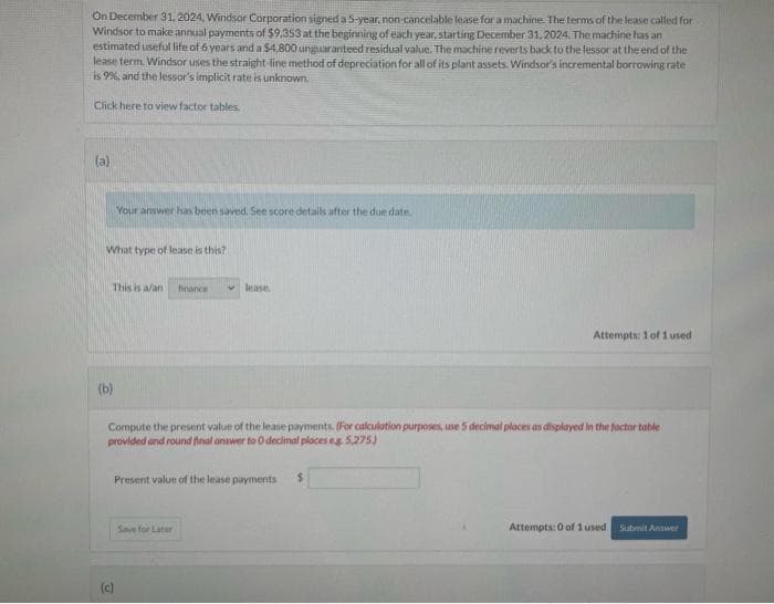On December 31, 2024, Windsor Corporation signed a 5-year, non-cancelable lease for a machine. The terms of the lease called for
Windsor to make annual payments of $9,353 at the beginning of each year, starting December 31, 2024. The machine has an
estimated useful life of 6 years and a $4,800 unguaranteed residual value. The machine reverts back to the lessor at the end of the
lease term. Windsor uses the straight-line method of depreciation for all of its plant assets. Windsor's incremental borrowing rate
is 9%, and the lessor's implicit rate is unknown.
Click here to view factor tables.
(a)
What type of lease is this?
Your answer has been saved. See score details after the due date.
This is a/ani finance
(b)
(c)
lease.
Compute the present value of the lease payments. (For calculation purposes, use 5 decimal places as displayed in the factor table
provided and round final answer to 0 decimal places eg. 5,275)
Present value of the lease payments $
Save for Later
Attempts: 1 of 1 used
Attempts: 0 of 1 used. Submit Answer