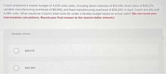 Coach prepared a master budget of 4,030 units sales, including direct materials of $12,090, direct labor of $36,270,
variable manufacturing overhead of $8,060, and fixed manufacturing overhead of $39,200. In April, Coach actually sold
4,380 units. What would be Coach's total costs for under a flexible budget based on actual sales? (Do not round your
intermediate calculations. Round your final answer to the nearest dollar amount.)
Multiple Choice
$89,018
$95,960