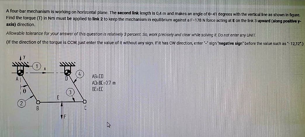 A four-bar mechanism is working on horizontal plane. The second link length is 0,4 m and makes an angle of 0-41 degrees with the vertical line as shown in figure.
Find the torque (T) in Nm must be applied to link 2 to keep the mechanism in equilibrium against a F=178 N force acting at E on the link 3 upward (along positive y-
axis) direction.
Allowable tolerance for your answer of this question is relatively 3 percent. So, work precisely and clear while solving it. Do not enter any UNIT.
(If the direction of the torque is CCW, just enter the value of it without any sign. If it has CW direction, enter "-" sign "negative sign" before the value such as "- 12,12")
A
B
T
C
AB-CO
AD=BC=0.7 m
BE=EC
t