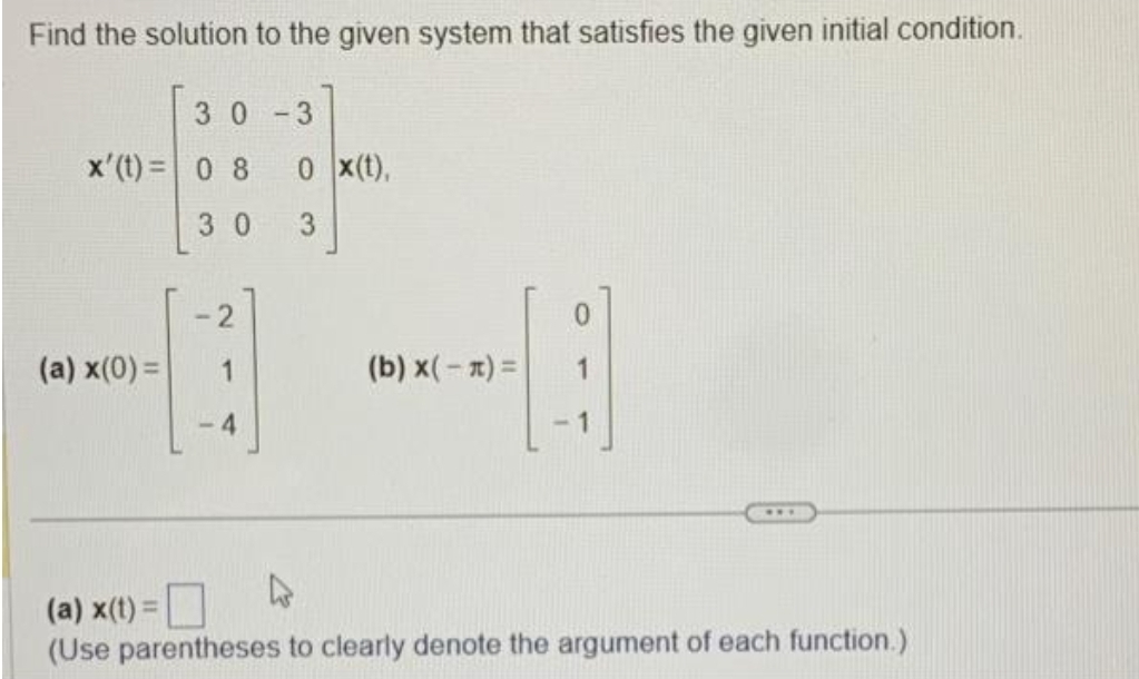 Find the solution to the given system that satisfies the given initial condition.
30-3
x'(t)= 0 8
30
(a) x(0) =
-2
1
-4
0 X(t),
3
(b) x(-x) =
(a) x(t) =
4
(Use parentheses to clearly denote the argument of each function.)