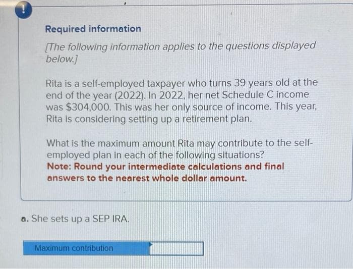 -
Required information
[The following information applies to the questions displayed
below.]
Rita is a self-employed taxpayer who turns 39 years old at the
end of the year (2022). In 2022, her net Schedule C income
was $304,000. This was her only source of income. This year,
Rita is considering setting up a retirement plan.
What is the maximum amount Rita may contribute to the self-
employed plan in each of the following situations?
Note: Round your intermediate calculations and final
answers to the nearest whole dollar amount.
a. She sets up a SEP IRA.
Maximum contribution