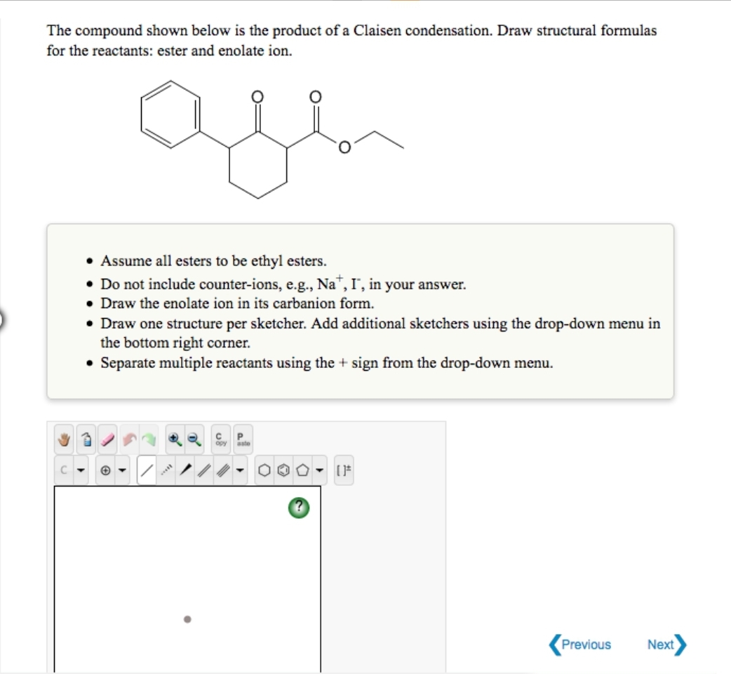 The compound shown below is the product of a Claisen condensation. Draw structural formulas
for the reactants: ester and enolate ion.
are
• Assume all esters to be ethyl esters.
• Do not include counter-ions, e.g., Na, I", in your answer.
• Draw the enolate ion in its carbanion form.
• Draw one structure per sketcher. Add additional sketchers using the drop-down menu in
the bottom right corner.
• Separate multiple reactants using the + sign from the drop-down menu.
CP
[]*
Previous
Next