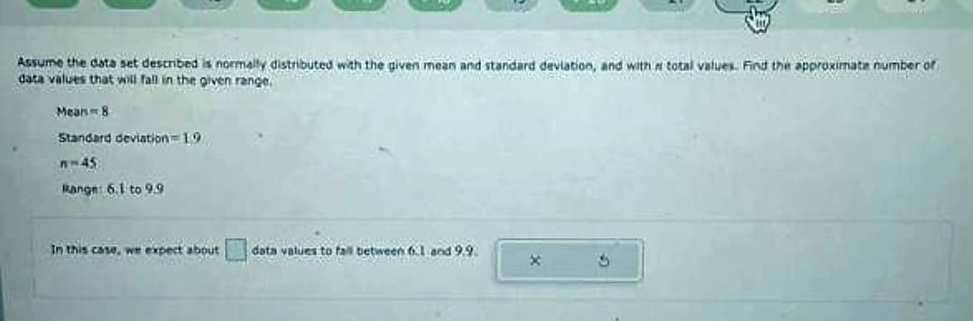 Venta
Assume the data set described is normally distributed with the given mean and standard deviation, and with a total values. Find the approximate number of
data values that will fall in the given range.
Mean - B
Standard deviation=19
n-45
Range: 6.1 to 9.9
In this case, we expect about
data values to fall betw
data values
to
fall
between 6.1 and 9.9.