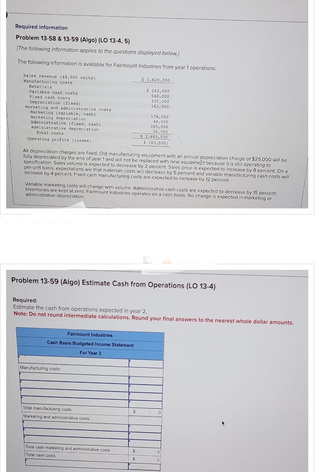 Required information
Problem 13-58 & 13-59 (Algo) (LO 13-4, 5)
[The following information applies to the questions displayed below.]
The following information is available for Fairmount Industries from year 1 operations:
Sales revenue (48,000 units)
Manufacturing costs
Materials.
Variable cash costs
Fixed cash costs
Depreciation (fixed)
Marketing and administrative costs
Marketing (variable, cash)
Marketing depreciation
Administrative (fixed, cash)
Administrative depreciation
Total costs
Operating profits (losses)
All depreciation charges are fixed. Old manufacturing equipment with an annual depreciation charge of $25,000 will be
fully depreciated by the end of year 1 and will not be replaced with new equipment because it is still operating to
specification. Sales volume is expected to decrease by 2 percent. Sales price is expected to increase by 8 percent. On a
per-unit basis, expectations are that materials costs will decrease by 5 percent and variable manufacturing cash costs will
increase by 4 percent. Fixed cash manufacturing costs are expected to increase by 12 percent.
Show Transcribed Text
Variable marketing costs will change with volume. Administrative cash costs are expected to decrease by 15 percent.
Inventories are kept at zero. Fairmount Industries operates on a cash basis. No change is expected in marketing or
administrative depreciation.
Problem 13-59 (Algo) Estimate Cash from Operations (LO 13-4)
Fairmount Industries
Cash Basis Budgeted Income Statement
For Year 2
Required:
Estimate the cash from operations expected in year 2.
Note: Do not round intermediate calculations. Round your final answers to the nearest whole dollar amounts.
Manufacturing costs:
$ 1,620,000
$ 243,000
548,000
330,000
163,000
Total manufacturing costs
Marketing and administrative costs:
174,000
44,000
165,000
16,500
$ 1,683,500
$ (63,500)
Total cash marketing and administrative costs
Total cash costs
$
$
$
0
0
0