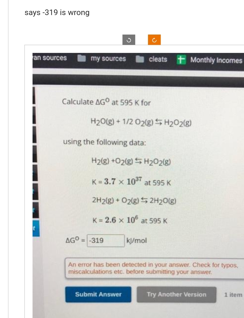 says -319 is wrong
an sources
my sources
S
Calculate AGO at 595 K for
using the following data:
H₂O(g) + 1/2O2(g) H₂O2(g)
AGO=-319
c
cleats Monthly Incomes
H2(g) +O2(g) H₂O2(g)
K = 3.7 x 10³7
Submit Answer
2H2(g) + O2(g) 2H₂O(g)
K = 2.6 x 106 at 595 K
at 595 K
kj/mol
An error has been detected in your answer. Check for typos,
miscalculations etc. before submitting your answer.
Try Another Version
1 item