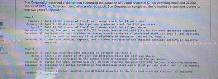 ook
int
rences
Sun Corporation received a charter that authorized the issuance of 90,000 shares of $7 par common stock and 21,000
shares of $125 par, 4 percent cumulative preferred stock. Sun Corporation completed the following transactions during its
first two years of operation.
Year 1
January 5 Sold 13,500 shares of the $7 par common stock for $9 per share.
January 12 Sold 2,100 shares of the 4 percent preferred stock for $135 per share.
Sold 18,000 shares of the $7 par common stock for $11 per share.
April 5
December 31 During the year, earned $303,700 in cash revenue and paid $241,900 for cash operating expenses.
December 31 Declared the cash dividend on the outstanding shares of preferred stock for Year 1. The dividend
will be paid on February 15 to stockholders of record on January 10, Year 2.
December 31
Closed the revenue, expense, and dividend accounts to the retained earnings account. (3 separate
entries)
Year 2
February 15
Paid the cash dividend declared on December 31, Year 1.
March 3 Sold 3,150 shares of the $125 par preferred stock for $145 per share.
May 5 Purchased 500 shares of the common stock as treasury stock at $14 per share.
December 31 During the year, earned $246,300 in cash revenues and paid $177,000 for cash operating expenses.
Becember 31 Declared the annual dividend on the preferred stock and a $0.50 per share dividend on the common
December 31
stock.
closed revenue, expense, and dividend accounts to the retained earnings account. (3 separate
entries)