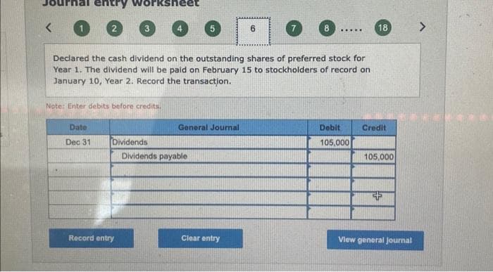 <
entry
7
Declared the cash dividend on the outstanding shares of preferred stock for
Year 1. The dividend will be paid on February 15 to stockholders of record on
January 10, Year 2. Record the transaction.
Note: Enter debits before credits.
Date
Dec 31
Dividends
Record entry
4
General Journal
Dividends payable
Clear entry
6
.....
Debit
105,000
18
Credit
105,000
View general Journal