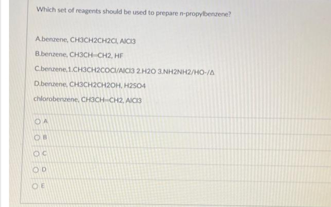 Which set of reagents should be used to prepare n-propylbenzene?
Abenzene, CH3CH2CH2CI, AICI3
B.benzene, CH3CH=CH2, HF
C.benzene,1.CH3CH2COCI/AICI3 2.H20 3.NH2NH2/HO-/A
D.benzene, CH3CH2CH2OH, H2SO4
chlorobenzene, CH3CH-CH2, AICI3
OA
OB
OC
OD