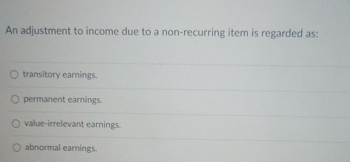 An adjustment to income due to a non-recurring item is regarded as:
O transitory earnings.
O permanent earnings.
O value-irrelevant earnings.
abnormal earnings.