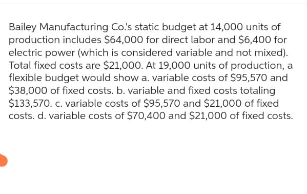 Bailey Manufacturing Co.'s static budget at 14,000 units of
production includes $64,000 for direct labor and $6,400 for
electric power (which is considered variable and not mixed).
Total fixed costs are $21,000. At 19,000 units of production, a
flexible budget would show a. variable costs of $95,570 and
$38,000 of fixed costs. b. variable and fixed costs totaling
$133,570. c. variable costs of $95,570 and $21,000 of fixed
costs. d. variable costs of $70,400 and $21,000 of fixed costs.