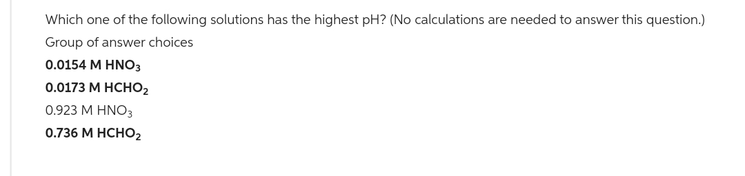 Which one of the following solutions has the highest pH? (No calculations are needed to answer this question.)
Group of answer choices
0.0154 M HNO3
0.0173 M HCHO
0.923 M HNO3
0.736 M HCHO