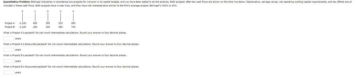 Quantitative Problem: Bellinger Industries is considering two projects for inclusion in its capital budget, and you have been asked to do the analysis. Both projects' after-tax cash flows are shown on the time line below. Depreciation, salvage values, net operating working capital requirements, and tax effects are all
included in these cash flows. Both projects have 4-year lives, and they have risk characteristics similar to the firm's average project. Bellinger's WACC is 10%.
years
0
1
years
Project A
Project B
-1,100
-1,100
What is Project A's payback? Do not round intermediate calculations. Round your answer to four decimal places.
650
250
2
years
395
330
3
230
380
4
years
What is Project A's discounted payback? Do not round intermediate calculations. Round your answer to four decimal places.
280
730
What is Project B's payback? Do not round intermediate calculations. Round your answer to four decimal places.
What is Project B's discounted payback? Do not round intermediate calculations. Round your answer to four decimal places.