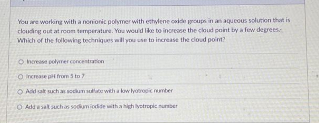 You are working with a nonionic polymer with ethylene oxide groups in an aqueous solution that is
clouding out at room temperature. You would like to increase the cloud point by a few degrees.
Which of the following techniques will you use to increase the cloud point?
O Increase polymer concentration
O Increase pH from 5 to 7
O Add salt such as sodium sulfate with a low lyotropic number
O Add a salt such as sodium iodide with a high lyotropic number