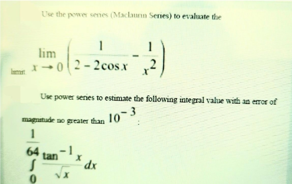 limit
Use the power series (Maclaurin Series) to evaluate the
x →02-2cos x
64
S
0
1
tan
Use power series to estimate the following integral value with an error of
magnitude no greater than 10-3
1
X
1
dx
2