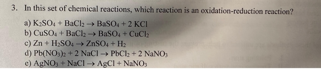 3. In this set of chemical reactions, which reaction is an oxidation-reduction reaction?
a) K2SO4 + BaCl2 → BaSO4 + 2 KC1
b) CuSO4 + BaCl2 → BaSO4 + CuCl2
c) Zn + H₂SO4 → ZnSO4+H2
d) Pb(NO3)2 + 2 NaCl → PbCl2 + 2 NaNO3
e) AgNO3 + NaCl → AgCl + NaNO3