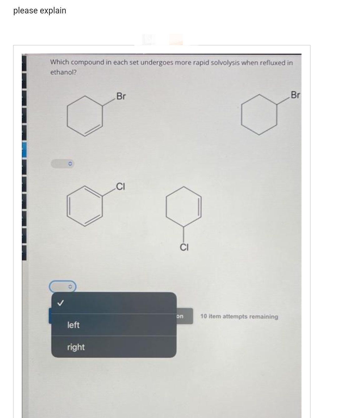 please explain
Which compound in each set undergoes more rapid solvolysis when refluxed in
ethanol?
left
right
Br
on
10 item attempts remaining
Br