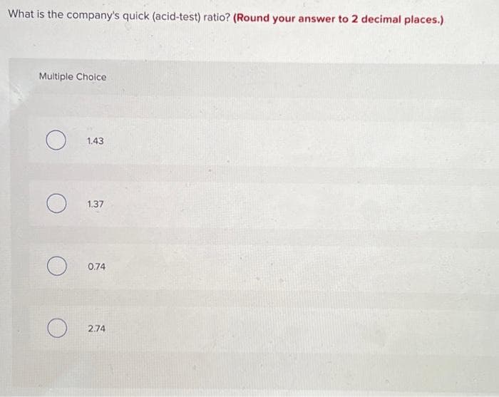 What is the company's quick (acid-test) ratio? (Round your answer to 2 decimal places.)
Multiple Choice
O
O
1.43
1.37
0.74
2.74